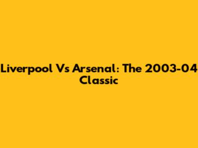 Liverpool Vs Arsenal: The 2003-04 Classic