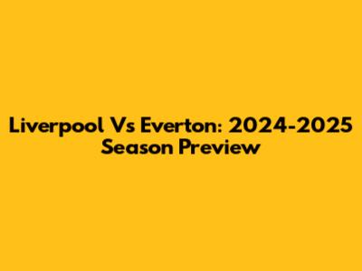 Liverpool Vs Everton: 2024-2025 Season Preview