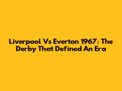 Liverpool Vs Everton 1967: The Derby That Defined An Era