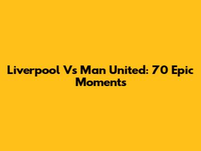 Liverpool Vs Man United: 70 Epic Moments