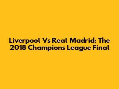Liverpool Vs Real Madrid: The 2018 Champions League Final