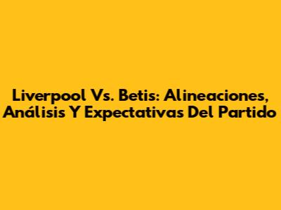 Liverpool Vs. Betis: Alineaciones, Análisis Y Expectativas Del Partido