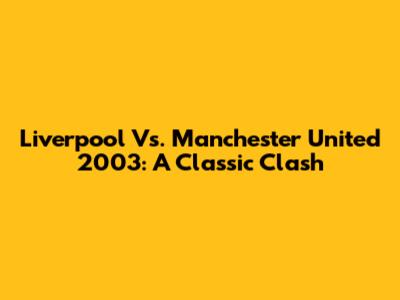 Liverpool Vs. Manchester United 2003: A Classic Clash
