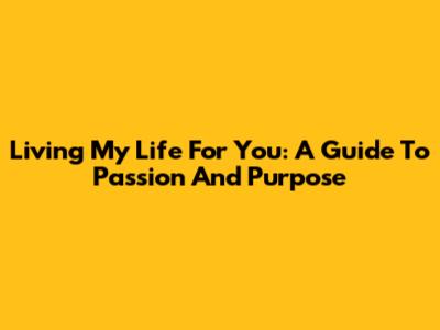 Living My Life For You: A Guide To Passion And Purpose
