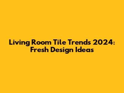 Living Room Tile Trends 2024: Fresh Design Ideas