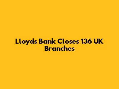 Lloyds Bank Closes 136 UK Branches