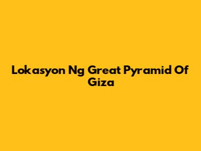 Lokasyon Ng Great Pyramid Of Giza