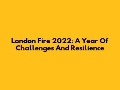 London Fire 2022: A Year Of Challenges And Resilience