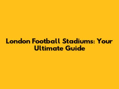 London Football Stadiums: Your Ultimate Guide