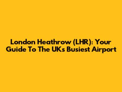 London Heathrow (LHR): Your Guide To The UK's Busiest Airport