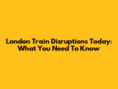 London Train Disruptions Today: What You Need To Know