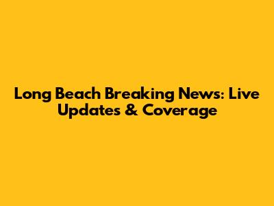 Long Beach Breaking News: Live Updates & Coverage