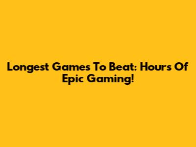 Longest Games To Beat: Hours Of Epic Gaming!