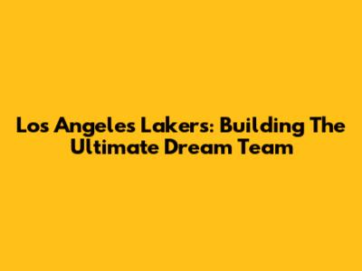 Los Angeles Lakers: Building The Ultimate Dream Team