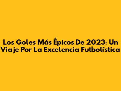 Los Goles Más Épicos De 2023: Un Viaje Por La Excelencia Futbolística