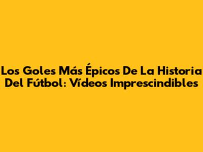 Los Goles Más Épicos De La Historia Del Fútbol: Vídeos Imprescindibles