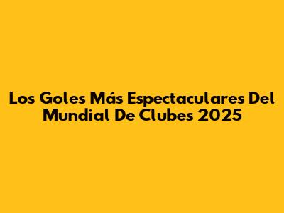 Los Goles Más Espectaculares Del Mundial De Clubes 2025