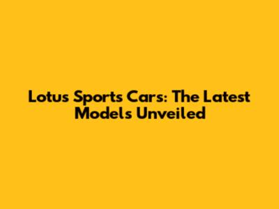 Lotus Sports Cars: The Latest Models Unveiled