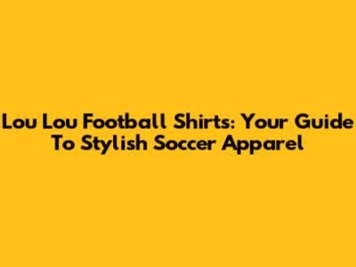 Lou Lou Football Shirts: Your Guide To Stylish Soccer Apparel