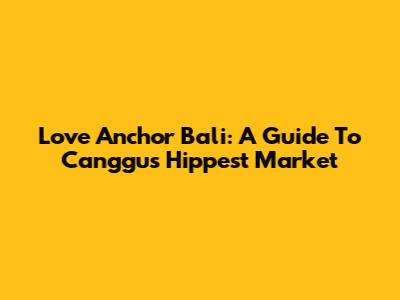 Love Anchor Bali: A Guide To Canggu's Hippest Market