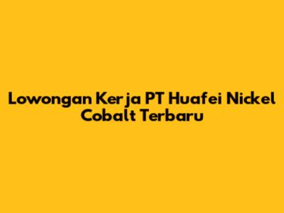 Lowongan Kerja PT Huafei Nickel Cobalt Terbaru