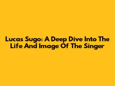Lucas Sugo: A Deep Dive Into The Life And Image Of The Singer