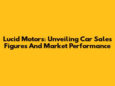 Lucid Motors: Unveiling Car Sales Figures And Market Performance
