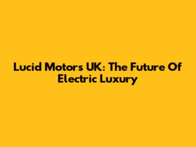 Lucid Motors UK: The Future Of Electric Luxury