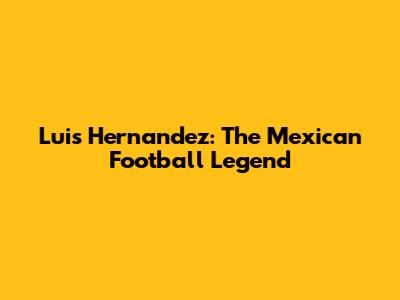 Luis Hernandez: The Mexican Football Legend