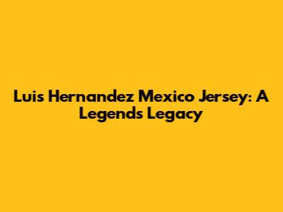 Luis Hernandez Mexico Jersey: A Legend's Legacy