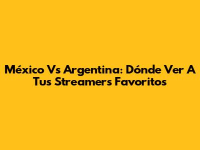 México Vs Argentina: Dónde Ver A Tus Streamers Favoritos