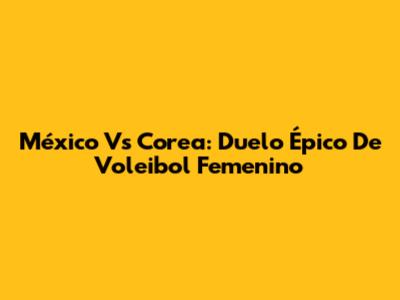 México Vs Corea: Duelo Épico De Voleibol Femenino