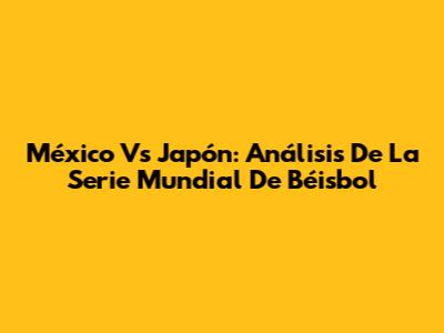 México Vs Japón: Análisis De La Serie Mundial De Béisbol