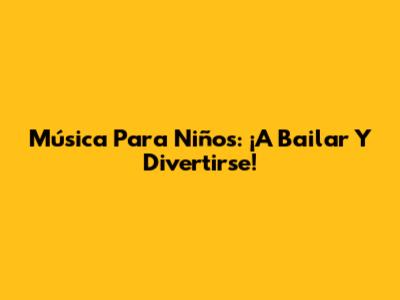 Música Para Niños: ¡A Bailar Y Divertirse!