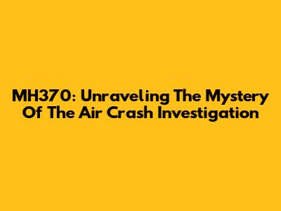 MH370: Unraveling The Mystery Of The Air Crash Investigation