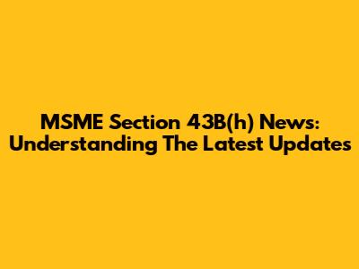 MSME Section 43B(h) News: Understanding The Latest Updates