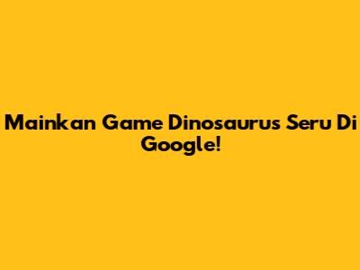 Mainkan Game Dinosaurus Seru Di Google!