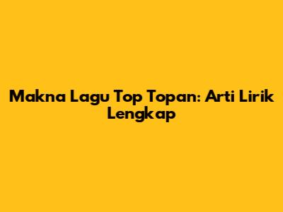 Makna Lagu Top Topan: Arti Lirik Lengkap