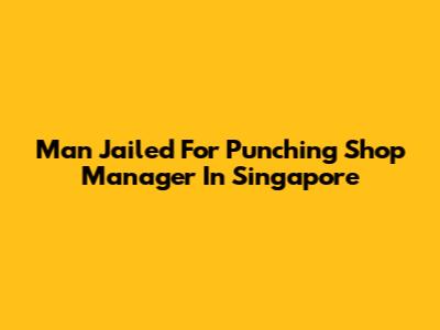 Man Jailed For Punching Shop Manager In Singapore