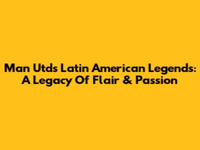 Man Utd's Latin American Legends: A Legacy Of Flair & Passion