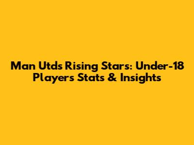Man Utd's Rising Stars: Under-18 Players Stats & Insights