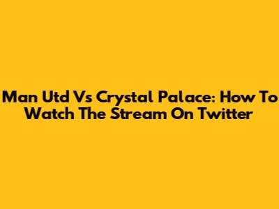 Man Utd Vs Crystal Palace: How To Watch The Stream On Twitter