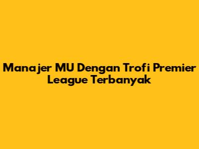 Manajer MU Dengan Trofi Premier League Terbanyak