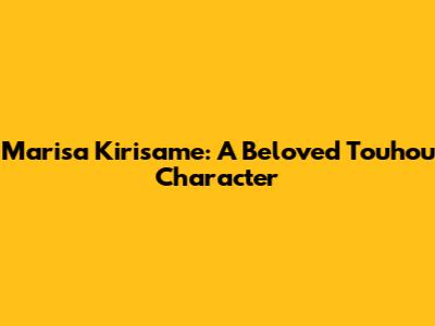 Marisa Kirisame: A Beloved Touhou Character