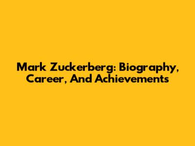 Mark Zuckerberg: Biography, Career, And Achievements