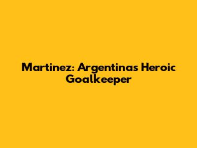 Martinez: Argentina's Heroic Goalkeeper
