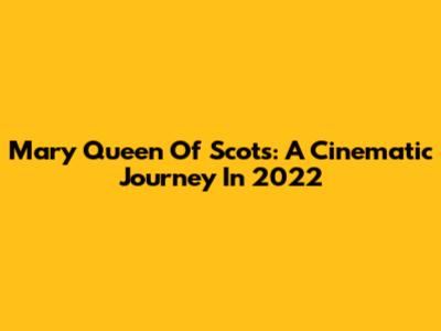 Mary Queen Of Scots: A Cinematic Journey In 2022