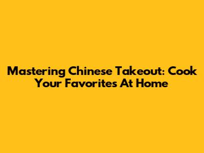 Mastering Chinese Takeout: Cook Your Favorites At Home