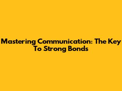 Mastering Communication: The Key To Strong Bonds