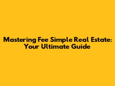 Mastering Fee Simple Real Estate: Your Ultimate Guide